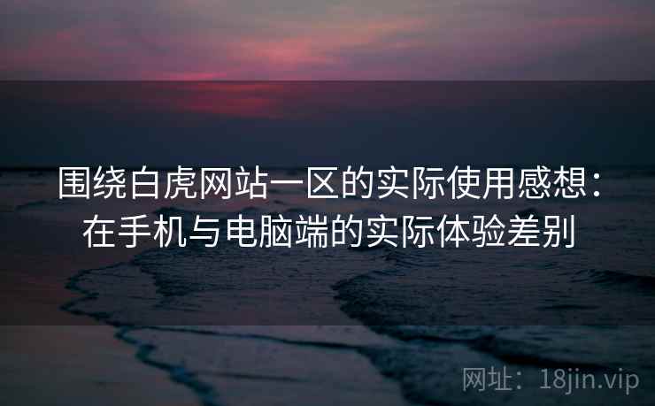围绕白虎网站一区的实际使用感想：在手机与电脑端的实际体验差别