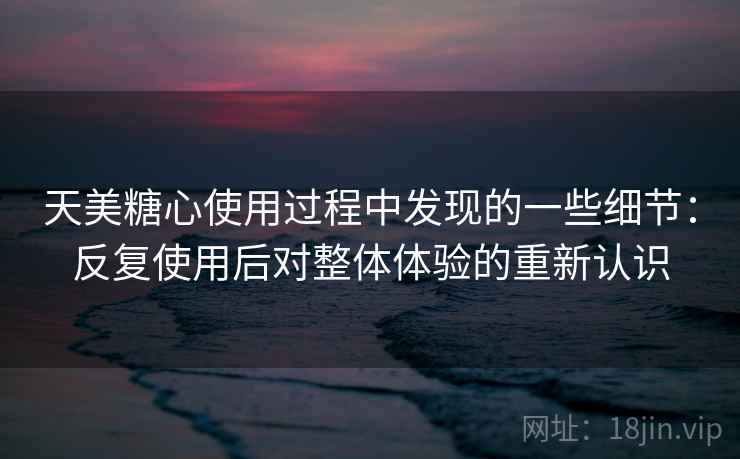天美糖心使用过程中发现的一些细节:反复使用后对整体体验的重新认识 天美糖心使用过程中发现的一些细节:反复使用后对整体体验的重新认识