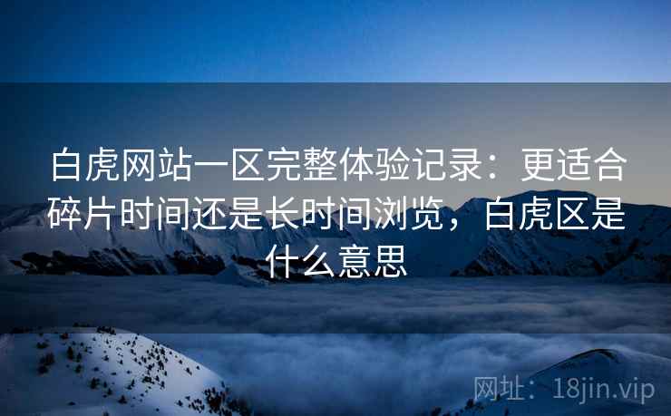 白虎网站一区完整体验记录：更适合碎片时间还是长时间浏览，白虎区是什么意思