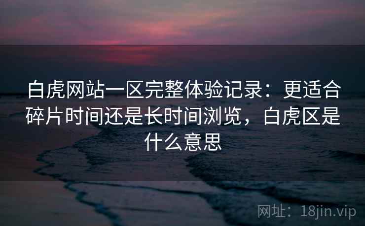 白虎网站一区完整体验记录：更适合碎片时间还是长时间浏览，白虎区是什么意思