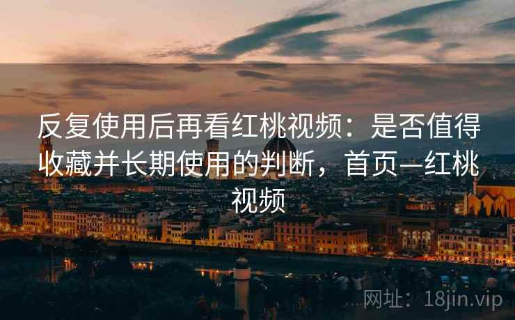 反复使用后再看红桃视频：是否值得收藏并长期使用的判断，首页—红桃视频
