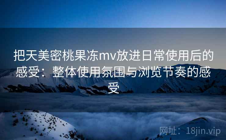 把天美密桃果冻mv放进日常使用后的感受：整体使用氛围与浏览节奏的感受