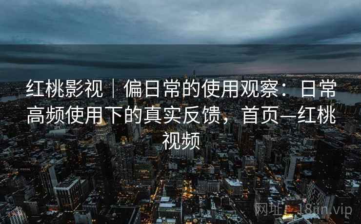 红桃影视｜偏日常的使用观察：日常高频使用下的真实反馈，首页—红桃视频