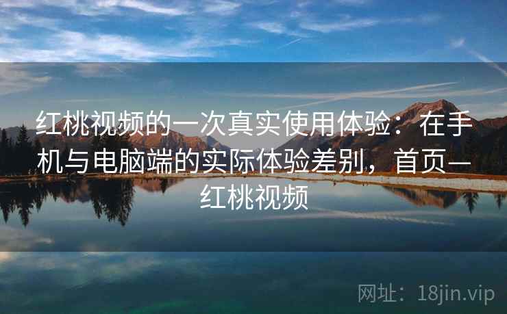 红桃视频的一次真实使用体验：在手机与电脑端的实际体验差别，首页—红桃视频