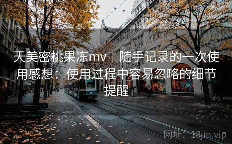 天美密桃果冻mv｜随手记录的一次使用感想：使用过程中容易忽略的细节提醒