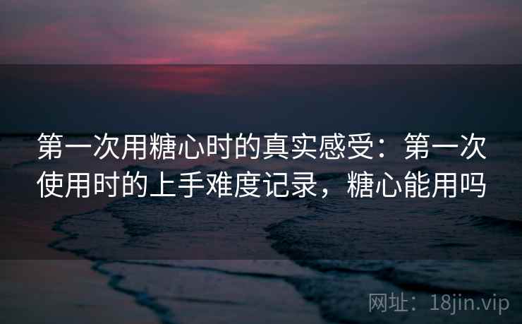 第一次用糖心时的真实感受：第一次使用时的上手难度记录，糖心能用吗