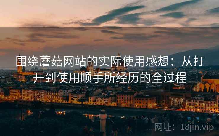 围绕蘑菇网站的实际使用感想：从打开到使用顺手所经历的全过程