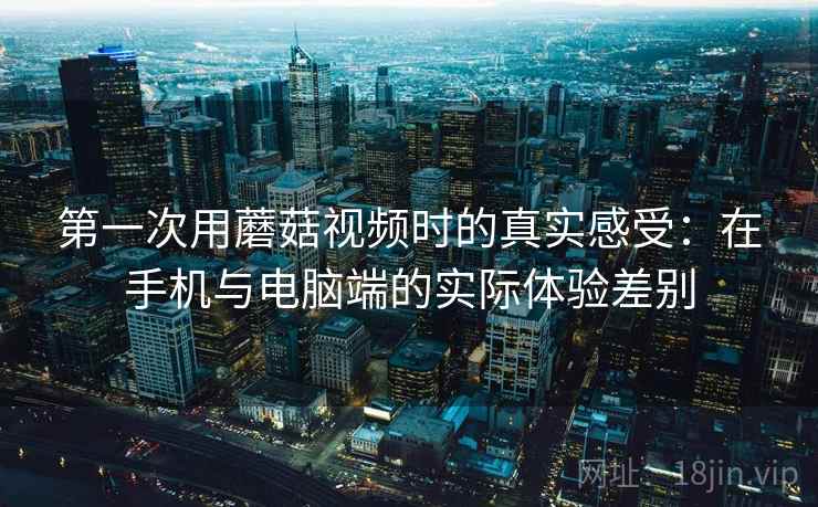 第一次用蘑菇视频时的真实感受：在手机与电脑端的实际体验差别