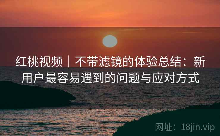 红桃视频｜不带滤镜的体验总结：新用户最容易遇到的问题与应对方式