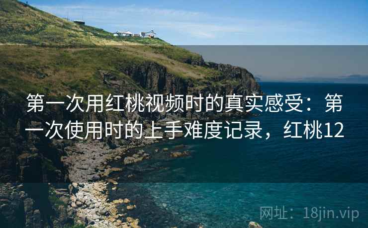 第一次用红桃视频时的真实感受：第一次使用时的上手难度记录，红桃12