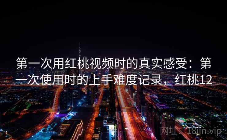 第一次用红桃视频时的真实感受：第一次使用时的上手难度记录，红桃12