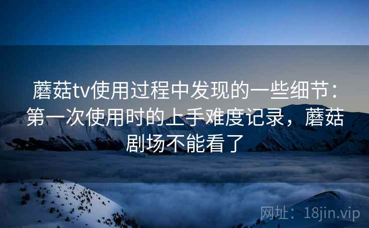 蘑菇tv使用过程中发现的一些细节：第一次使用时的上手难度记录，蘑菇剧场不能看了
