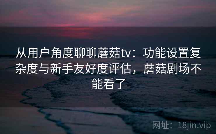 从用户角度聊聊蘑菇tv：功能设置复杂度与新手友好度评估，蘑菇剧场不能看了