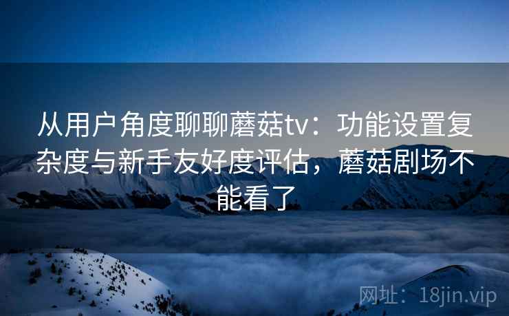 从用户角度聊聊蘑菇tv：功能设置复杂度与新手友好度评估，蘑菇剧场不能看了