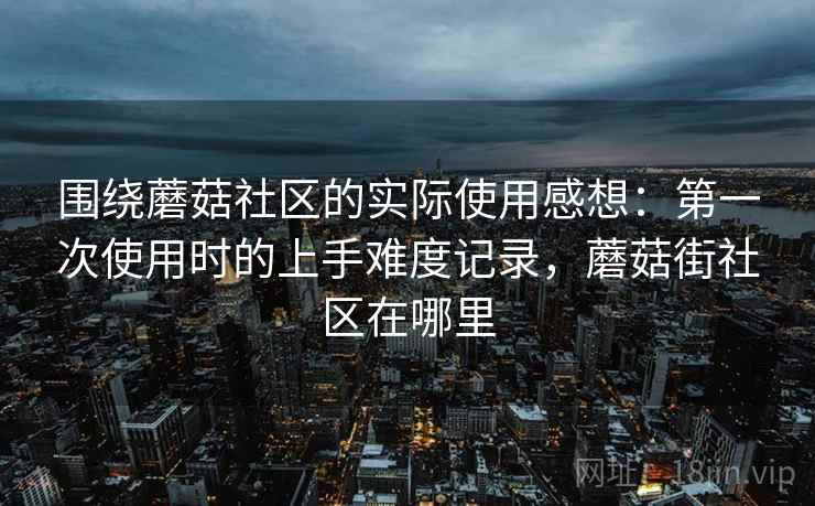 围绕蘑菇社区的实际使用感想：第一次使用时的上手难度记录，蘑菇街社区在哪里
