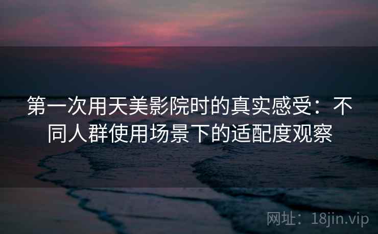 第一次用天美影院时的真实感受：不同人群使用场景下的适配度观察