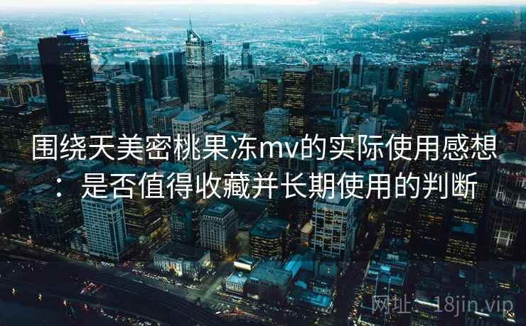 围绕天美密桃果冻mv的实际使用感想：是否值得收藏并长期使用的判断