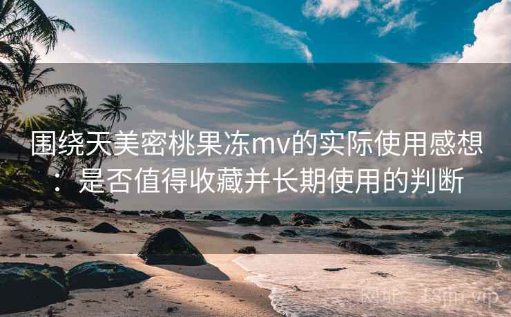 围绕天美密桃果冻mv的实际使用感想：是否值得收藏并长期使用的判断