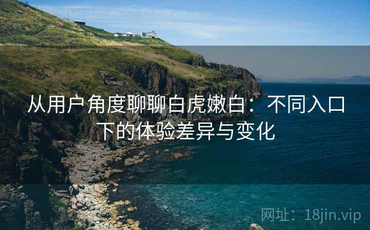 从用户角度聊聊白虎嫩白：不同入口下的体验差异与变化