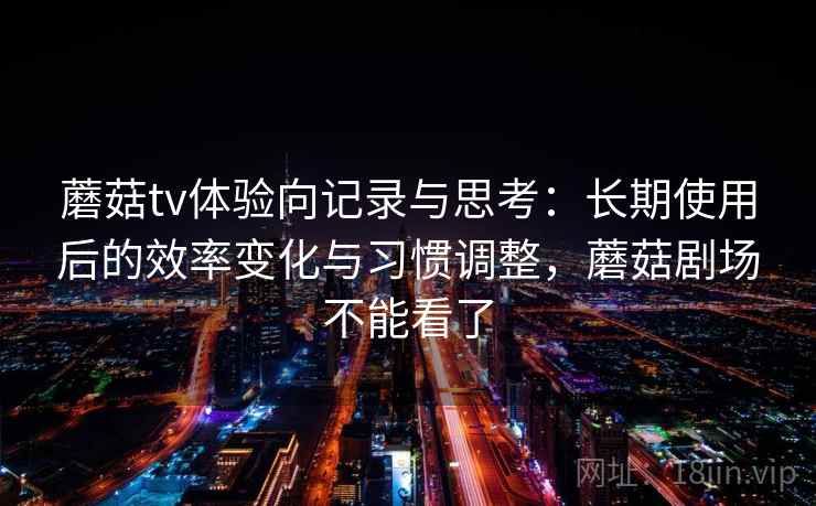 蘑菇tv体验向记录与思考：长期使用后的效率变化与习惯调整，蘑菇剧场不能看了