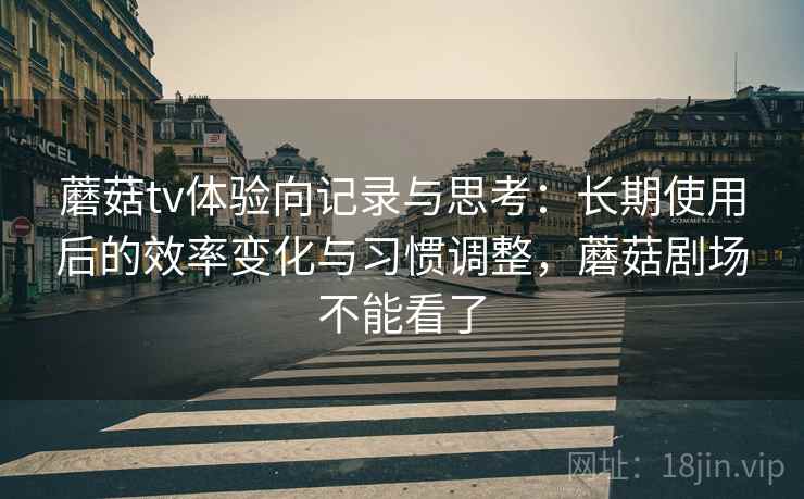 蘑菇tv体验向记录与思考：长期使用后的效率变化与习惯调整，蘑菇剧场不能看了