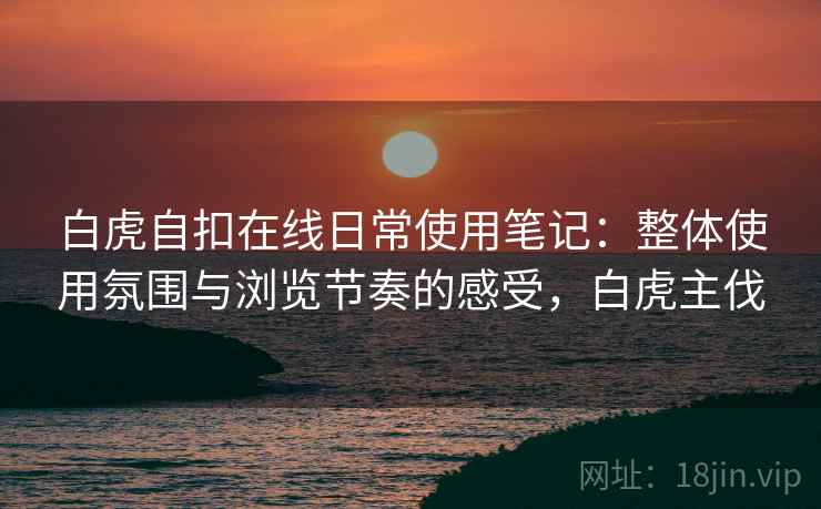 白虎自扣在线日常使用笔记：整体使用氛围与浏览节奏的感受，白虎主伐