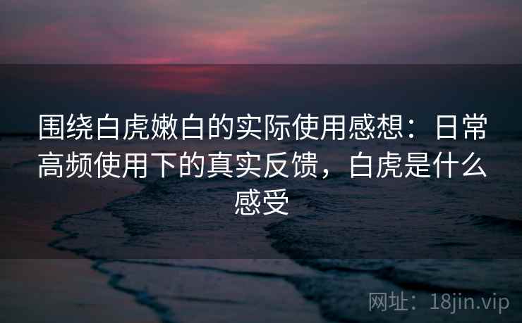 围绕白虎嫩白的实际使用感想：日常高频使用下的真实反馈，白虎是什么感受