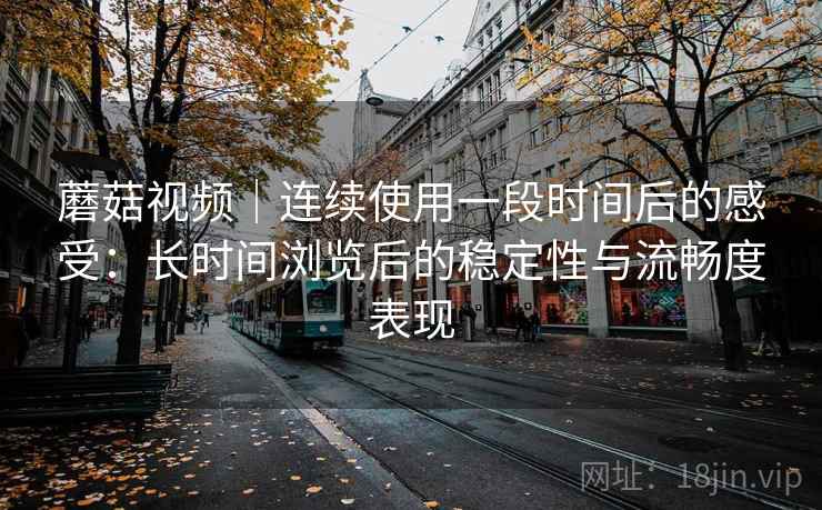 蘑菇视频｜连续使用一段时间后的感受：长时间浏览后的稳定性与流畅度表现