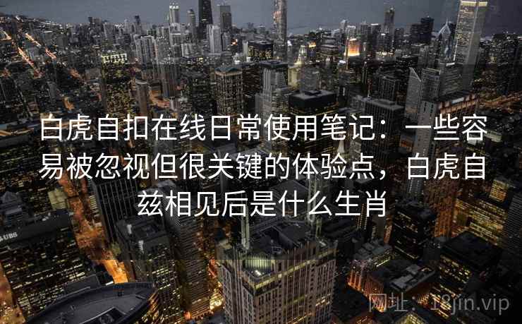 白虎自扣在线日常使用笔记：一些容易被忽视但很关键的体验点，白虎自兹相见后是什么生肖