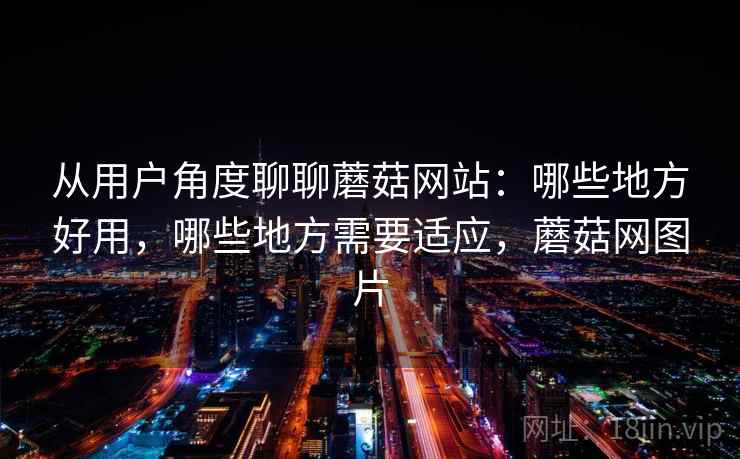 从用户角度聊聊蘑菇网站：哪些地方好用，哪些地方需要适应，蘑菇网图片