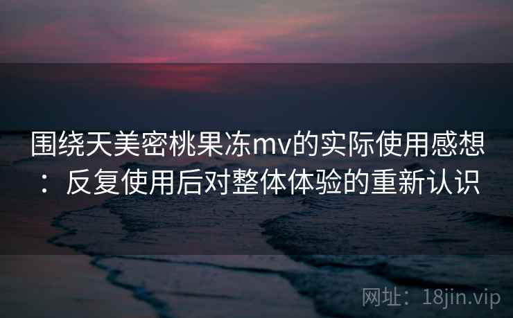 围绕天美密桃果冻mv的实际使用感想：反复使用后对整体体验的重新认识