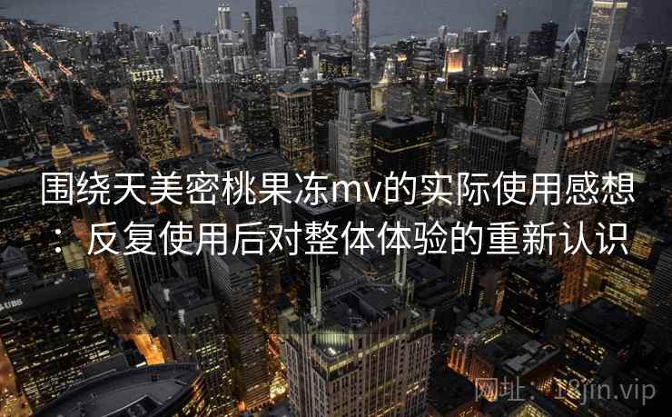 围绕天美密桃果冻mv的实际使用感想：反复使用后对整体体验的重新认识
