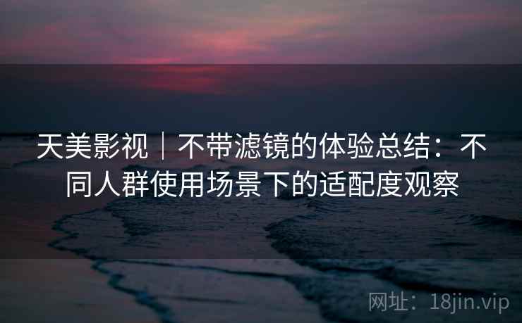 天美影视｜不带滤镜的体验总结：不同人群使用场景下的适配度观察