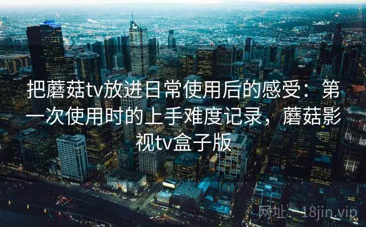 把蘑菇tv放进日常使用后的感受：第一次使用时的上手难度记录，蘑菇影视tv盒子版