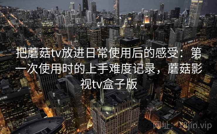 把蘑菇tv放进日常使用后的感受：第一次使用时的上手难度记录，蘑菇影视tv盒子版