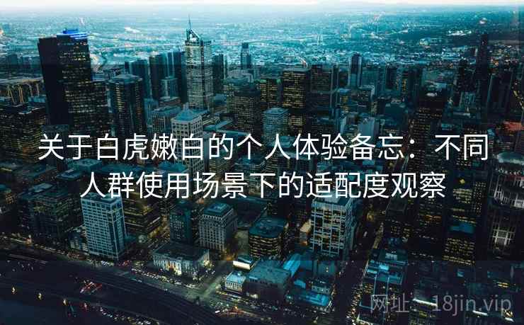 关于白虎嫩白的个人体验备忘：不同人群使用场景下的适配度观察
