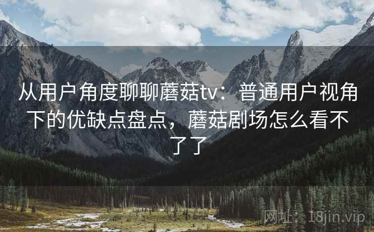 从用户角度聊聊蘑菇tv：普通用户视角下的优缺点盘点，蘑菇剧场怎么看不了了