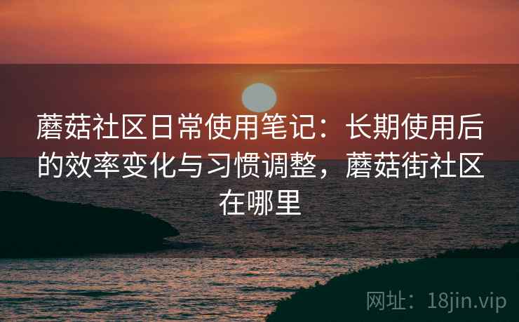 蘑菇社区日常使用笔记：长期使用后的效率变化与习惯调整，蘑菇街社区在哪里