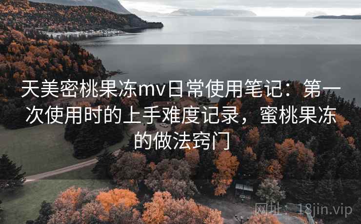 天美密桃果冻mv日常使用笔记：第一次使用时的上手难度记录，蜜桃果冻的做法窍门