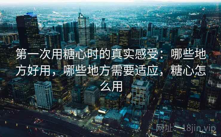 第一次用糖心时的真实感受：哪些地方好用，哪些地方需要适应，糖心怎么用