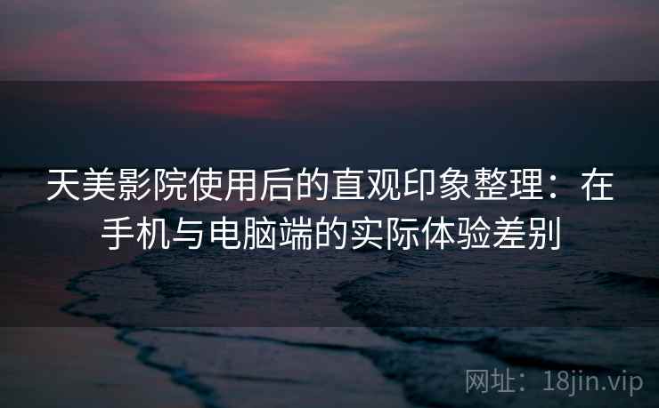 天美影院使用后的直观印象整理：在手机与电脑端的实际体验差别