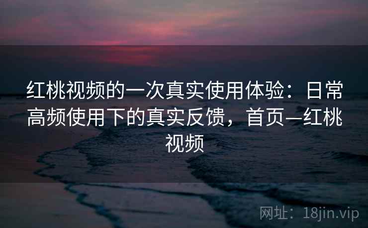 红桃视频的一次真实使用体验：日常高频使用下的真实反馈，首页—红桃视频
