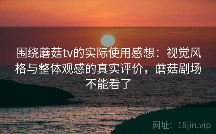 围绕蘑菇tv的实际使用感想：视觉风格与整体观感的真实评价，蘑菇剧场不能看了