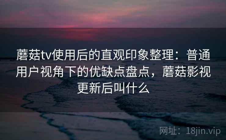 蘑菇tv使用后的直观印象整理：普通用户视角下的优缺点盘点，蘑菇影视更新后叫什么