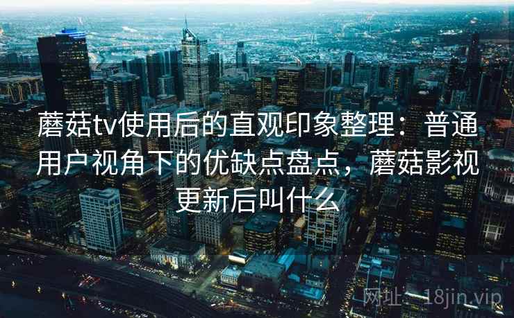 蘑菇tv使用后的直观印象整理：普通用户视角下的优缺点盘点，蘑菇影视更新后叫什么
