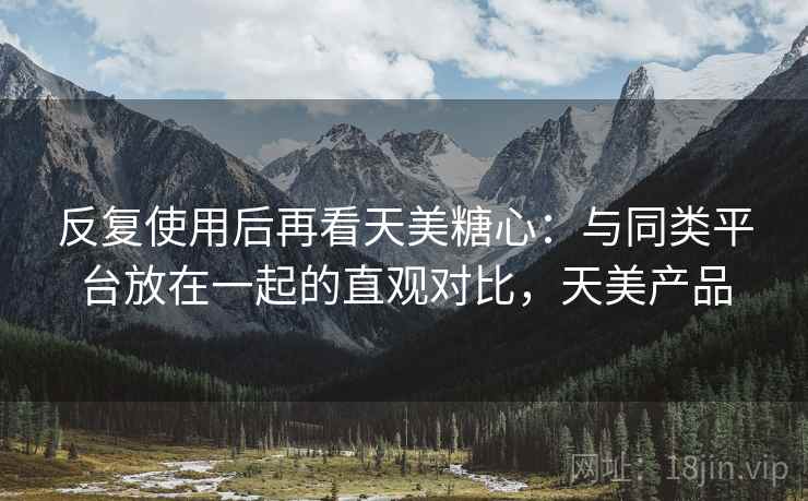 反复使用后再看天美糖心：与同类平台放在一起的直观对比，天美产品