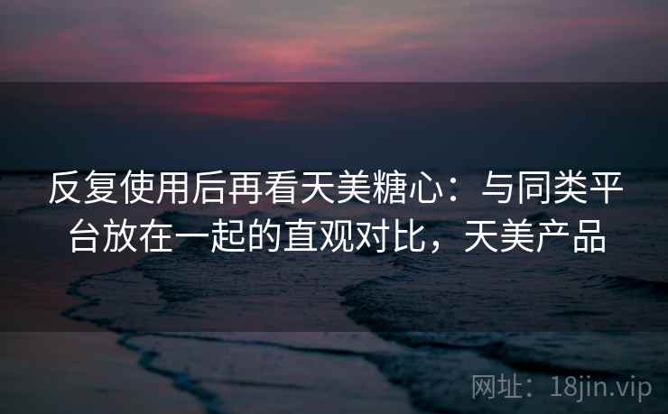 反复使用后再看天美糖心：与同类平台放在一起的直观对比，天美产品