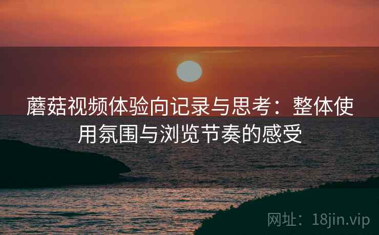 蘑菇视频体验向记录与思考：整体使用氛围与浏览节奏的感受
