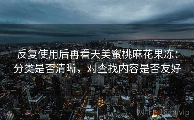 反复使用后再看天美蜜桃麻花果冻:分类是否清晰,对查找内容是否友好 反复使用后再看天美蜜桃麻花果冻:分类是否清晰,对查找内容是否友好
