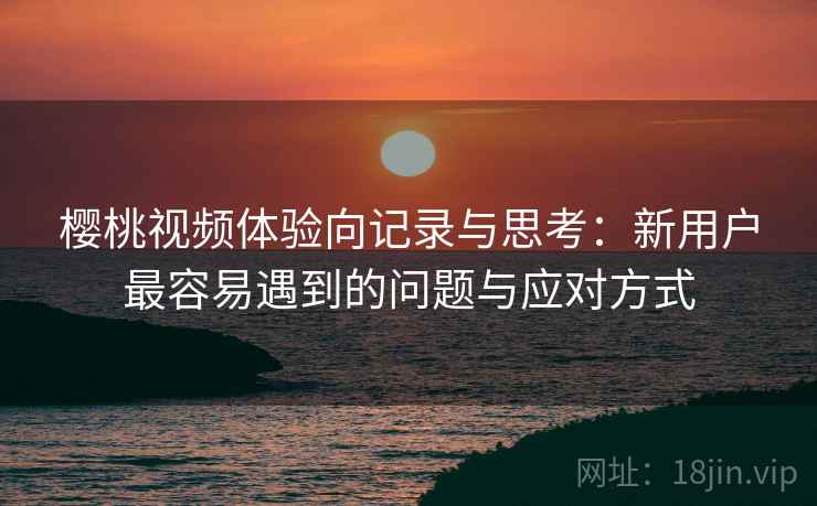 樱桃视频体验向记录与思考：新用户最容易遇到的问题与应对方式
